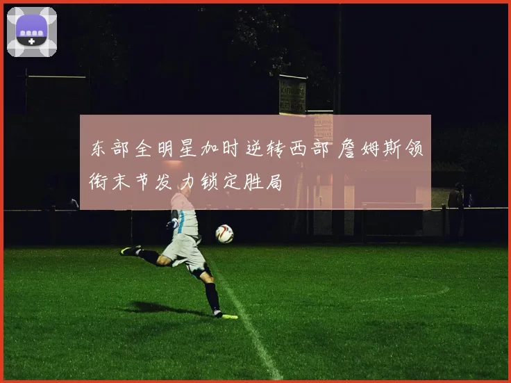 东部全明星加时逆转西部 詹姆斯领衔末节发力锁定胜局