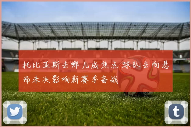 托比亚斯去哪儿成焦点 球队去向悬而未决影响新赛季备战