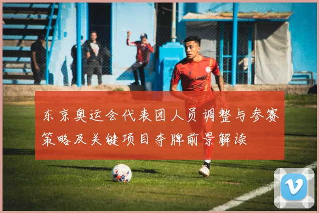 东京奥运会代表团人员调整与参赛策略及关键项目夺牌前景解读