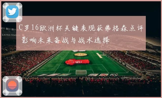 C罗16欧洲杯关键表现获弗格森点评 影响未来备战与战术选择
