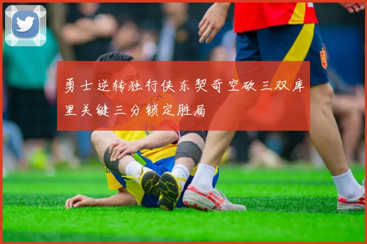 勇士逆转独行侠东契奇空砍三双库里关键三分锁定胜局