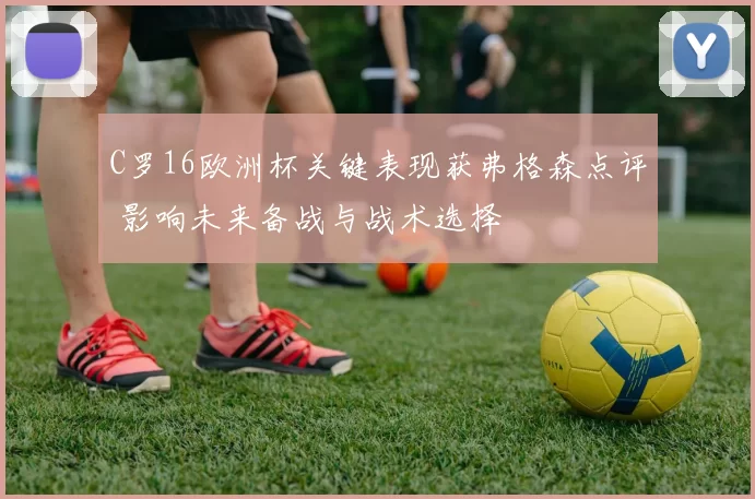 C罗16欧洲杯关键表现获弗格森点评 影响未来备战与战术选择