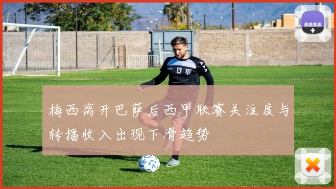 梅西离开巴萨后西甲联赛关注度与转播收入出现下滑趋势