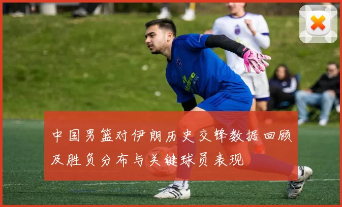中国男篮对伊朗历史交锋数据回顾及胜负分布与关键球员表现
