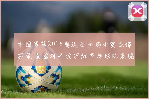 中国男篮2016奥运会全场比赛录像实录 复盘对手攻守细节与球队表现