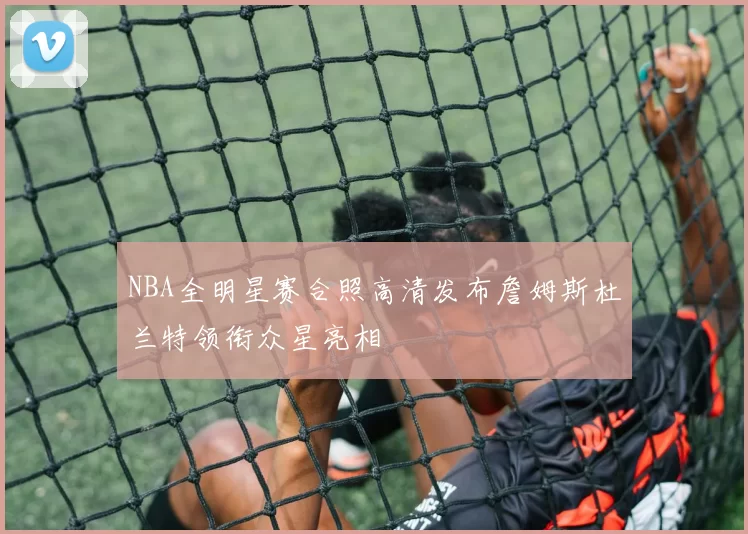 NBA全明星赛合照高清发布詹姆斯杜兰特领衔众星亮相