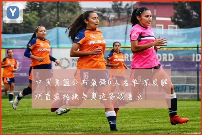 中国男篮公布最强6人名单 深度解析首发轮换与奥运备战看点