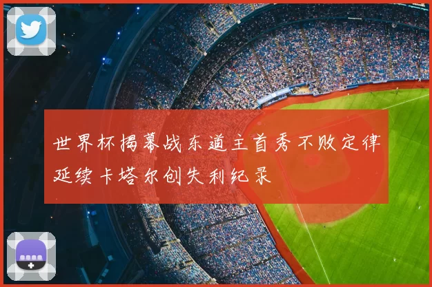 世界杯揭幕战东道主首秀不败定律延续卡塔尔创失利纪录