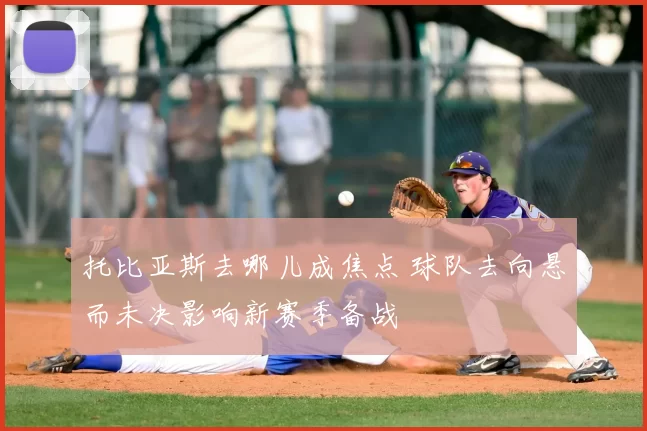 托比亚斯去哪儿成焦点 球队去向悬而未决影响新赛季备战