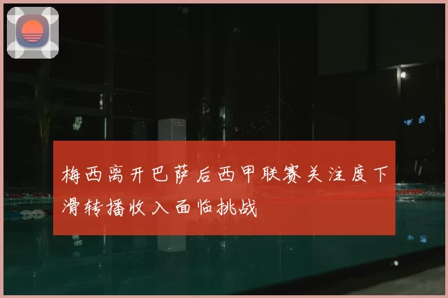 梅西离开巴萨后西甲联赛关注度下滑转播收入面临挑战