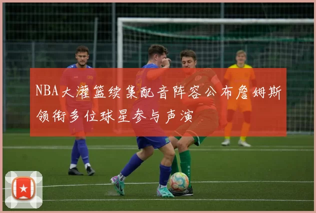 NBA大灌篮续集配音阵容公布詹姆斯领衔多位球星参与声演