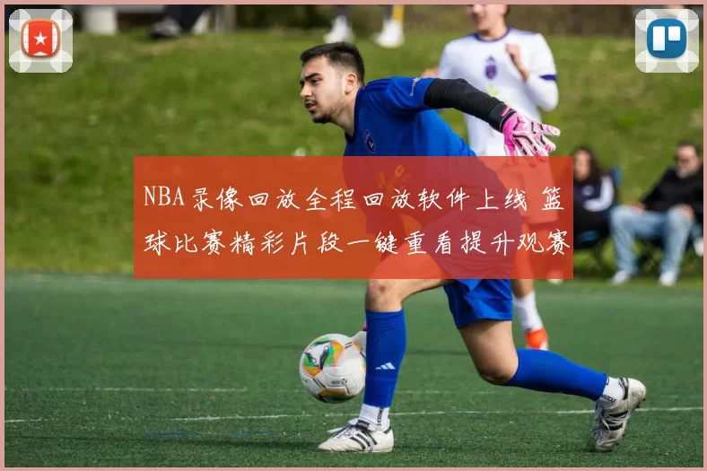 NBA录像回放全程回放软件上线 篮球比赛精彩片段一键重看提升观赛体验
