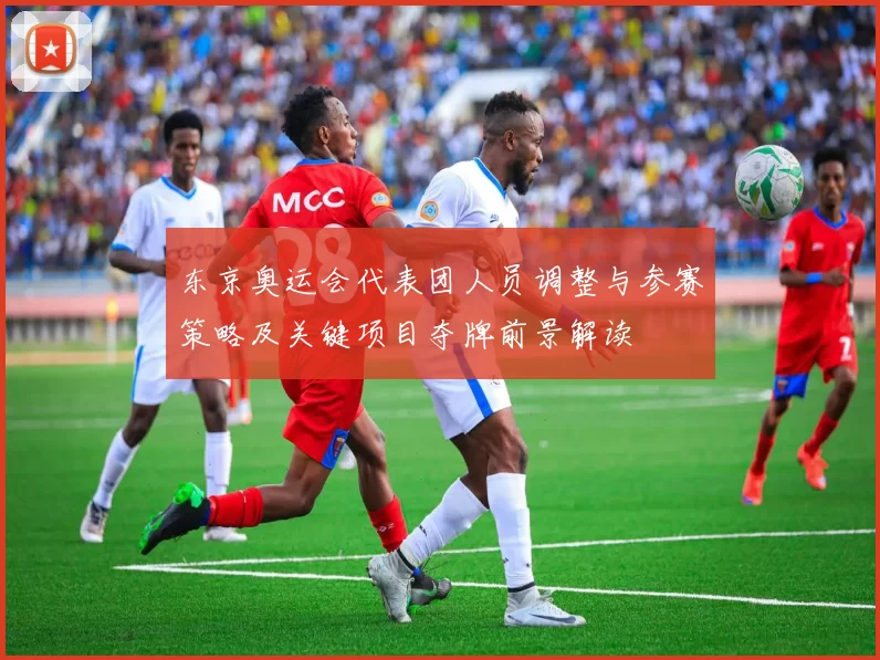 东京奥运会代表团人员调整与参赛策略及关键项目夺牌前景解读