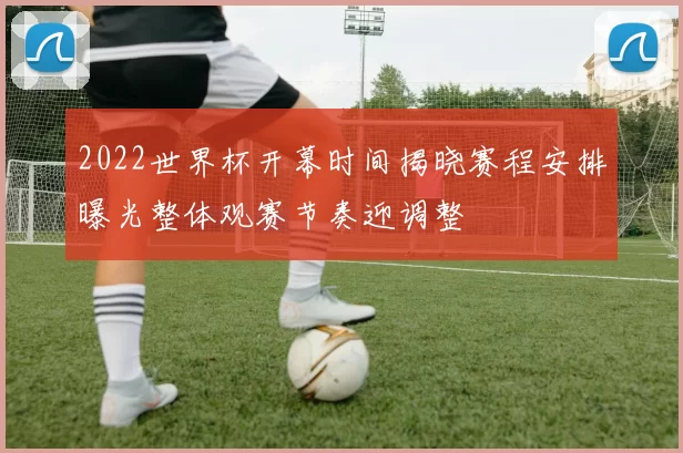 2022世界杯开幕时间揭晓赛程安排曝光整体观赛节奏迎调整