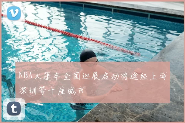 NBA大篷车全国巡展启动将途经上海深圳等十座城市