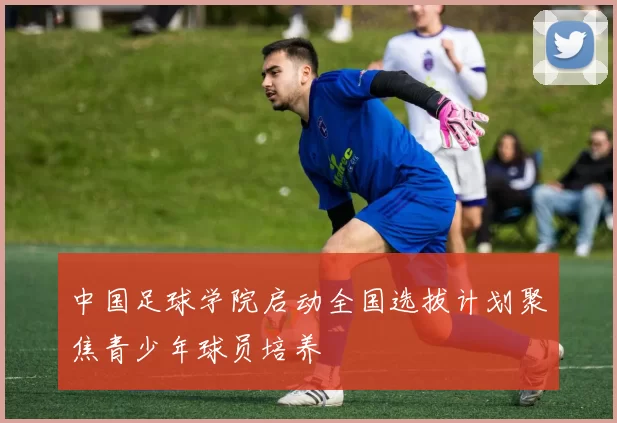 中国足球学院启动全国选拔计划聚焦青少年球员培养
