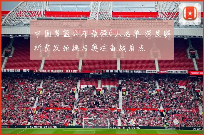 中国男篮公布最强6人名单 深度解析首发轮换与奥运备战看点