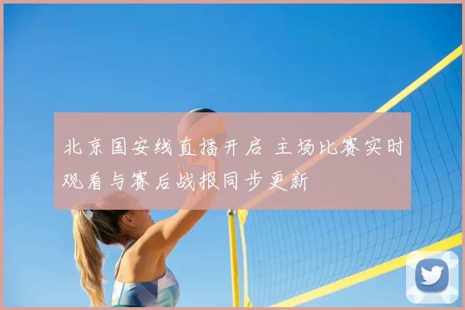 北京国安线直播开启 主场比赛实时观看与赛后战报同步更新