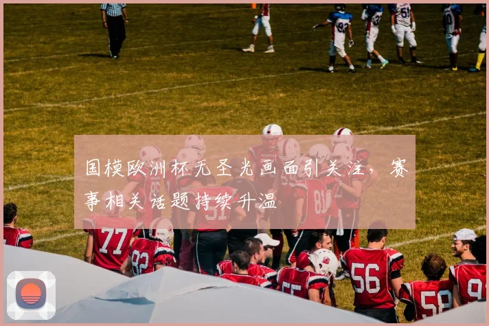 国模欧洲杯无圣光画面引关注,赛事相关话题持续升温