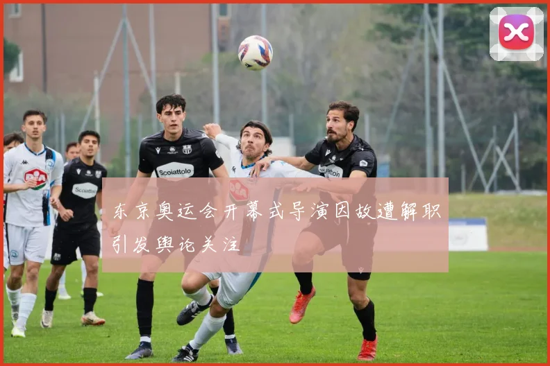 东京奥运会开幕式导演因故遭解职引发舆论关注