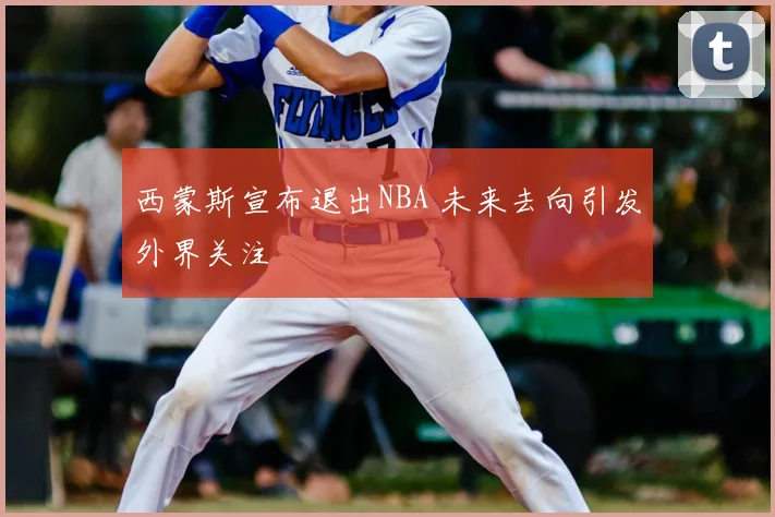 西蒙斯宣布退出NBA 未来去向引发外界关注