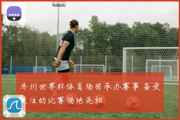 济州世界杯体育场将承办赛事 备受关注的比赛场地亮相