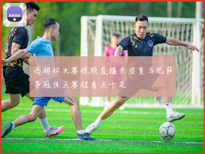 西超杯决赛视频直播开启皇马巴萨争冠焦点赛程看点十足