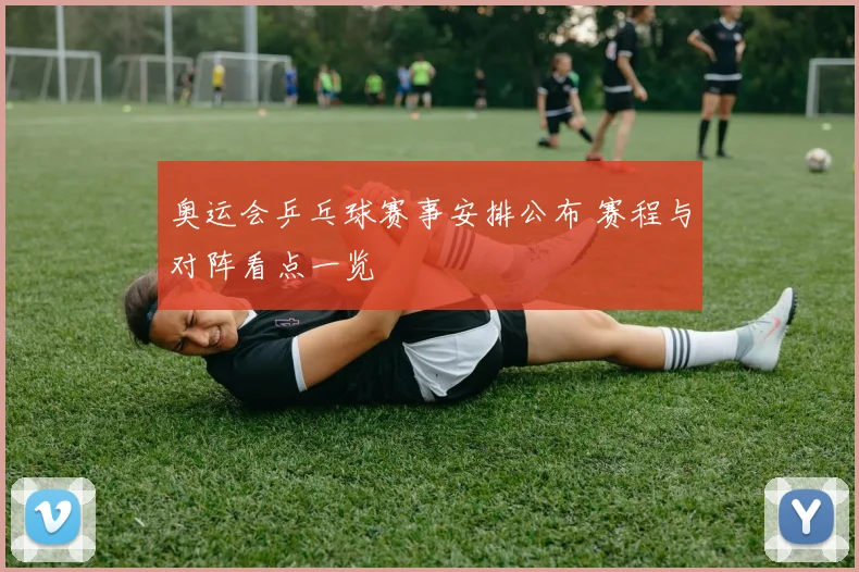 奥运会乒乓球赛事安排公布 赛程与对阵看点一览