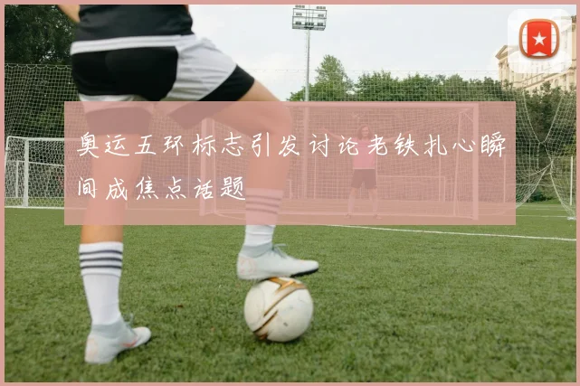 奥运五环标志引发讨论老铁扎心瞬间成焦点话题